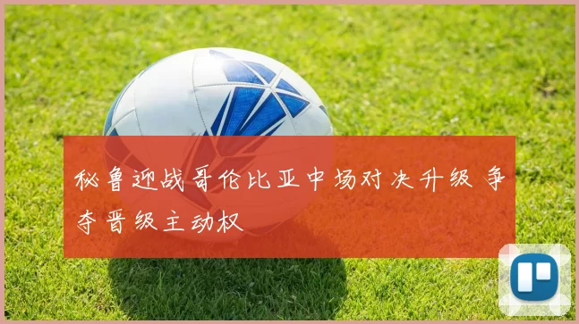 秘鲁迎战哥伦比亚中场对决升级 争夺晋级主动权