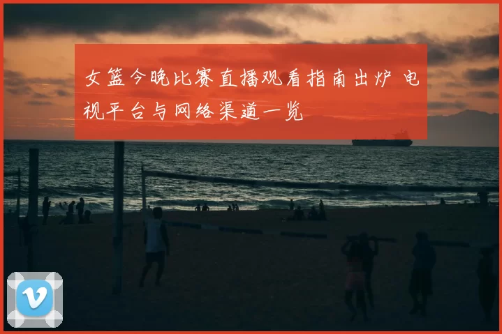 女篮今晚比赛直播观看指南出炉 电视平台与网络渠道一览