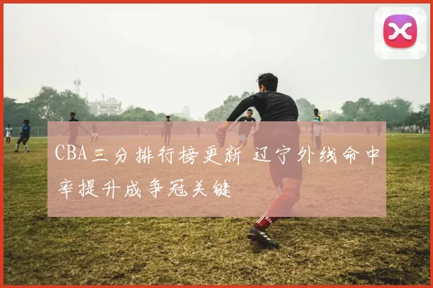 CBA三分排行榜更新 辽宁外线命中率提升成争冠关键