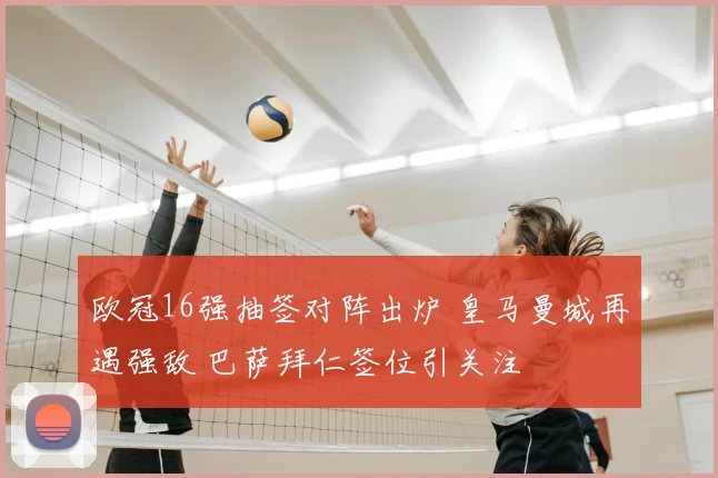 欧冠16强抽签对阵出炉 皇马曼城再遇强敌 巴萨拜仁签位引关注