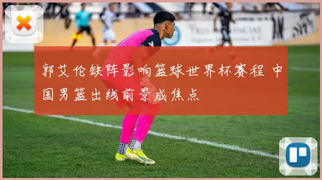 郭艾伦缺阵影响篮球世界杯赛程 中国男篮出线前景成焦点
