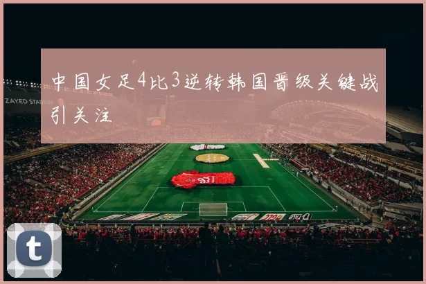 中国女足4比3逆转韩国晋级关键战引关注