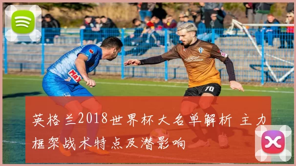 英格兰2018世界杯大名单解析 主力框架战术特点及潜影响