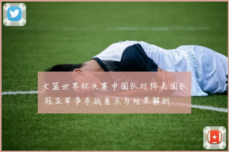女篮世界杯决赛中国队对阵美国队 冠亚军争夺战看点与结果解析