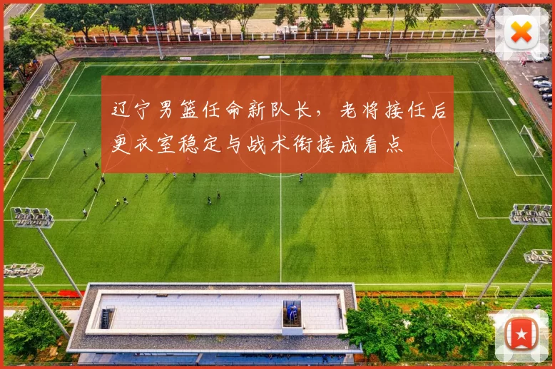 辽宁男篮任命新队长，老将接任后更衣室稳定与战术衔接成看点