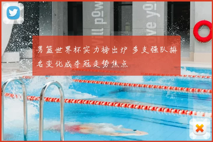 男篮世界杯实力榜出炉 多支强队排名变化成夺冠走势焦点