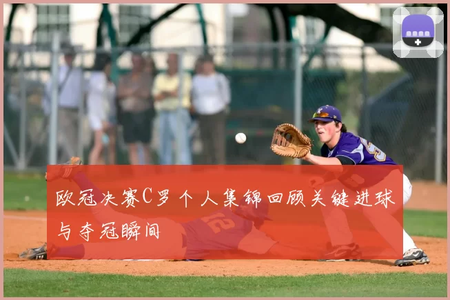 欧冠决赛C罗个人集锦回顾关键进球与夺冠瞬间