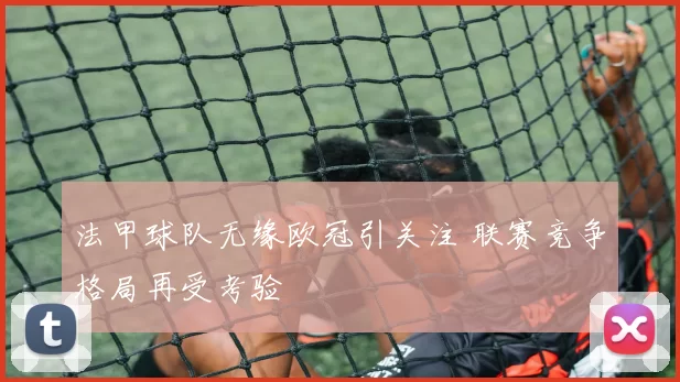 法甲球队无缘欧冠引关注 联赛竞争格局再受考验