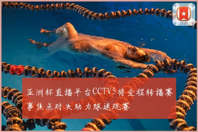 亚洲杯直播平台CCTV5将全程转播赛事焦点对决助力球迷观赛