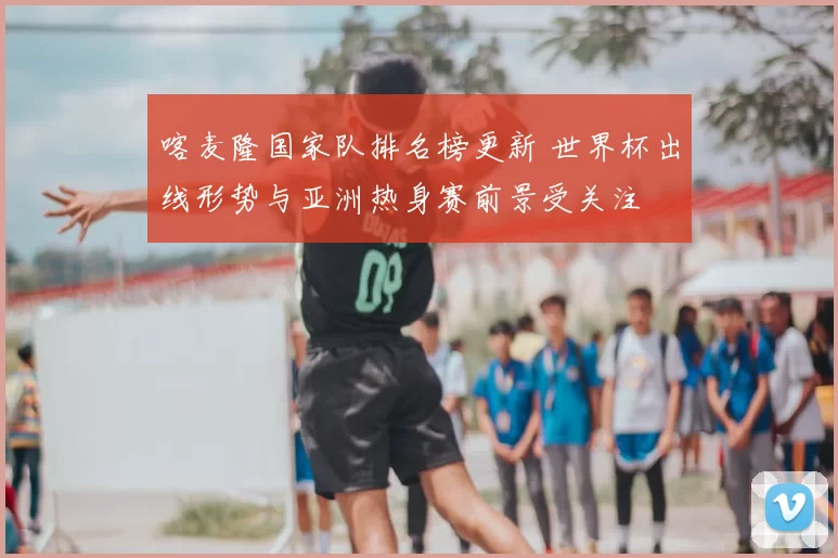 喀麦隆国家队排名榜更新 世界杯出线形势与亚洲热身赛前景受关注