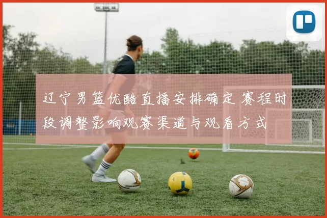 辽宁男篮优酷直播安排确定 赛程时段调整影响观赛渠道与观看方式