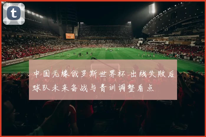 中国无缘俄罗斯世界杯 出线失败后球队未来备战与青训调整看点