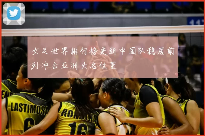 女足世界排行榜更新中国队稳居前列冲击亚洲头名位置