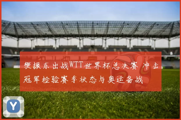 樊振东出战WTT世界杯总决赛 冲击冠军检验赛季状态与奥运备战