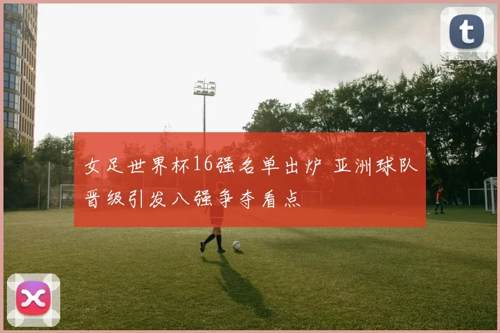 女足世界杯16强名单出炉 亚洲球队晋级引发八强争夺看点
