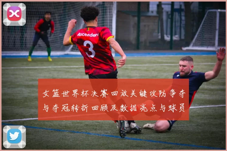 女篮世界杯决赛回放关键攻防争夺与夺冠转折回顾及数据亮点与球员表现点评