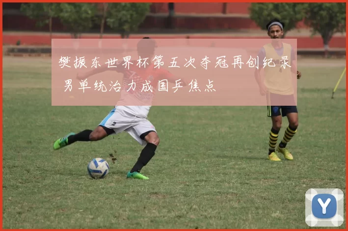 樊振东世界杯第五次夺冠再创纪录 男单统治力成国乒焦点