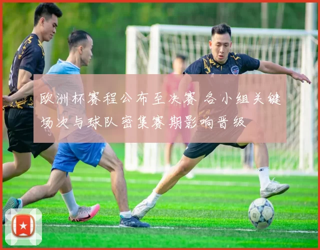 欧洲杯赛程公布至决赛 各小组关键场次与球队密集赛期影响晋级