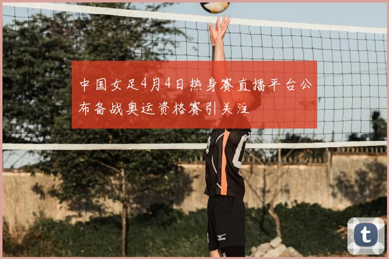中国女足4月4日热身赛直播平台公布备战奥运资格赛引关注