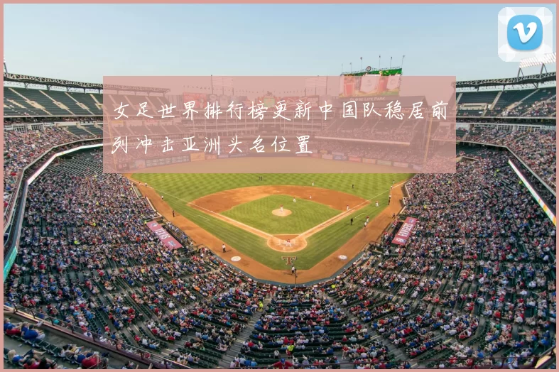 女足世界排行榜更新中国队稳居前列冲击亚洲头名位置