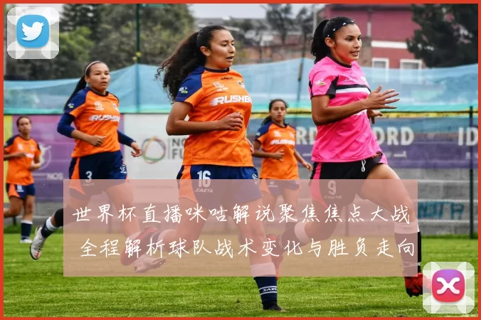 世界杯直播咪咕解说聚焦焦点大战 全程解析球队战术变化与胜负走向