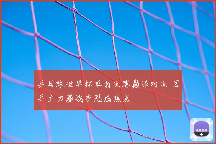 乒乓球世界杯单打决赛巅峰对决 国乒主力鏖战夺冠成焦点