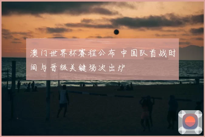 澳门世界杯赛程公布 中国队首战时间与晋级关键场次出炉