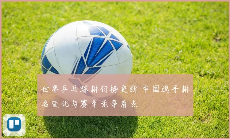 世界乒乓球排行榜更新 中国选手排名变化与赛季竞争看点