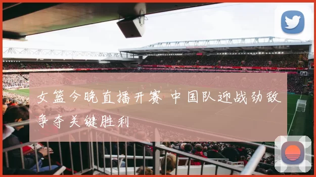 女篮今晚直播开赛 中国队迎战劲敌争夺关键胜利