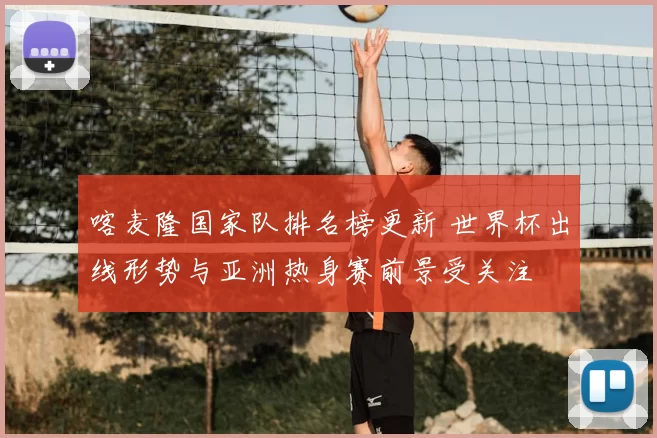 喀麦隆国家队排名榜更新 世界杯出线形势与亚洲热身赛前景受关注