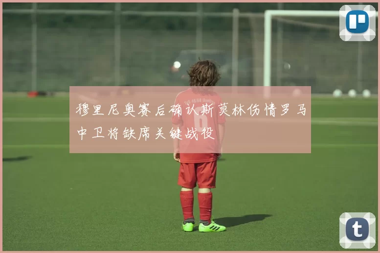 穆里尼奥赛后确认斯莫林伤情罗马中卫将缺席关键战役