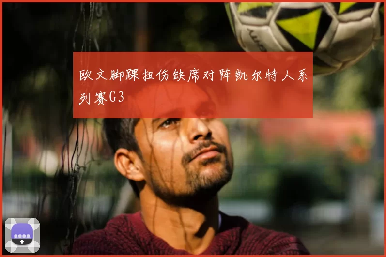 欧文脚踝扭伤缺席对阵凯尔特人系列赛G3