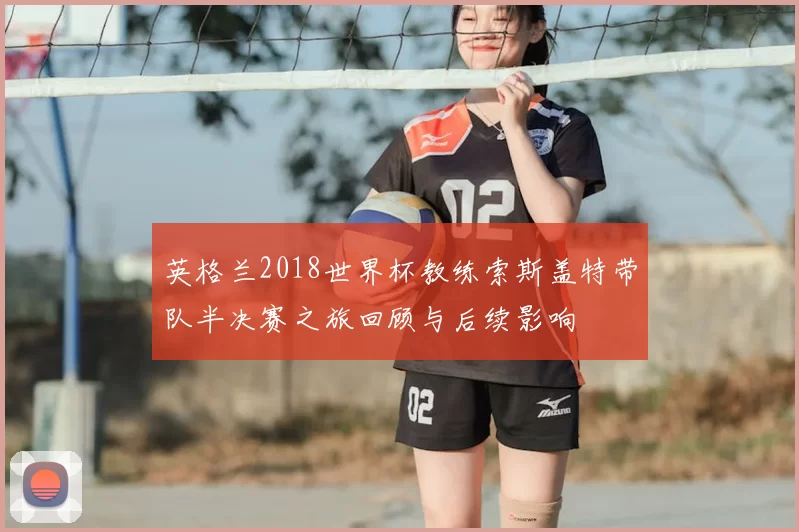 英格兰2018世界杯教练索斯盖特带队半决赛之旅回顾与后续影响