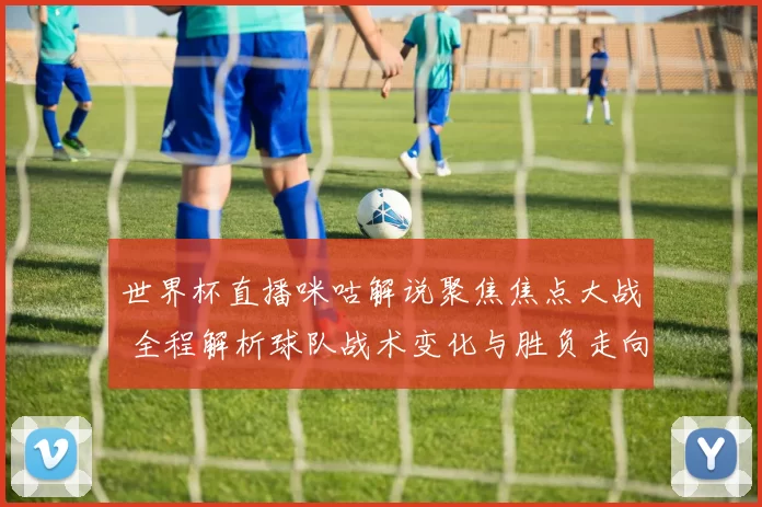 世界杯直播咪咕解说聚焦焦点大战 全程解析球队战术变化与胜负走向
