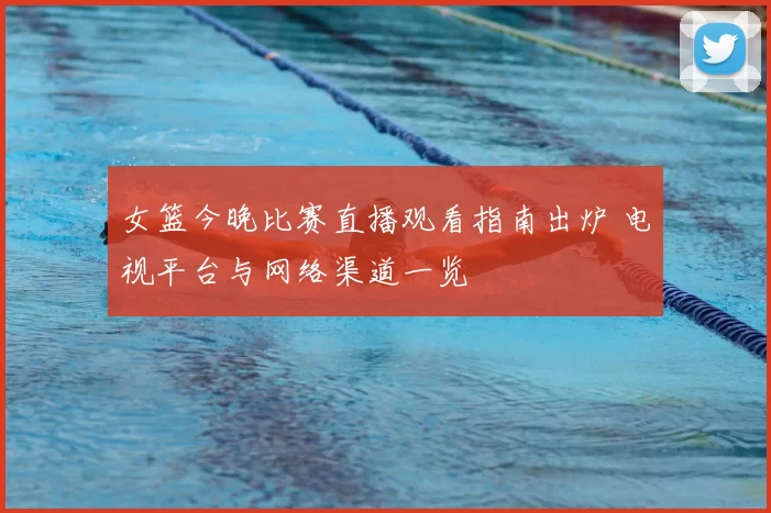女篮今晚比赛直播观看指南出炉 电视平台与网络渠道一览