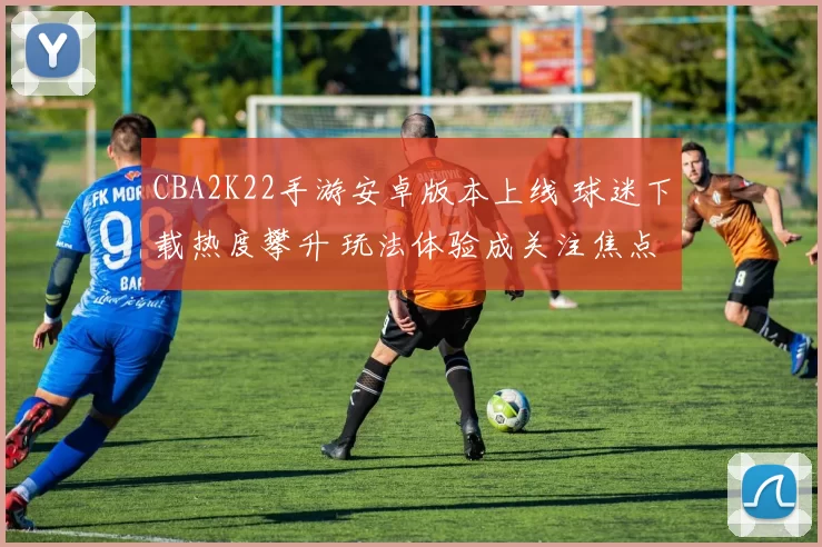 CBA2K22手游安卓版本上线 球迷下载热度攀升 玩法体验成关注焦点