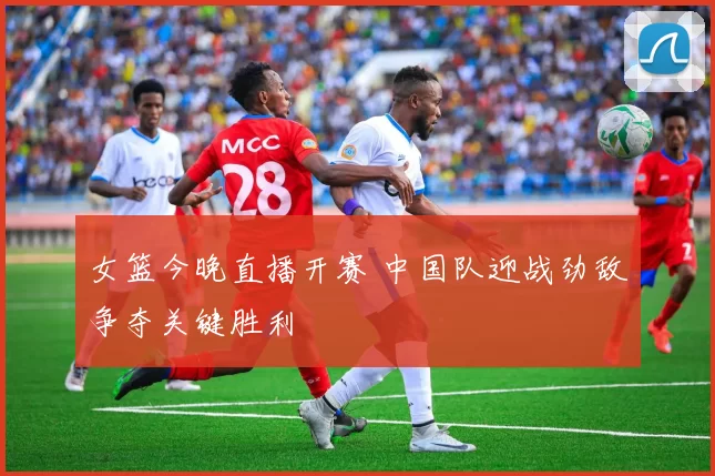 女篮今晚直播开赛 中国队迎战劲敌争夺关键胜利