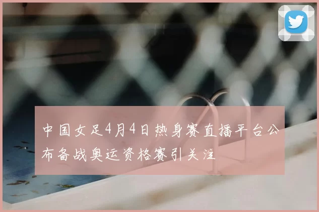 中国女足4月4日热身赛直播平台公布备战奥运资格赛引关注