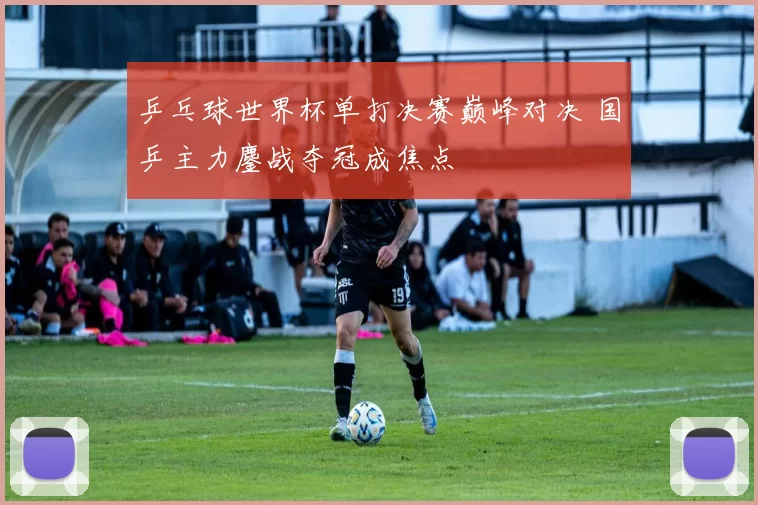 乒乓球世界杯单打决赛巅峰对决 国乒主力鏖战夺冠成焦点