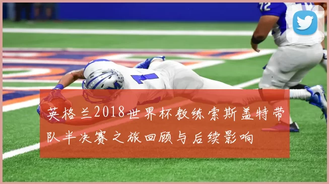 英格兰2018世界杯教练索斯盖特带队半决赛之旅回顾与后续影响