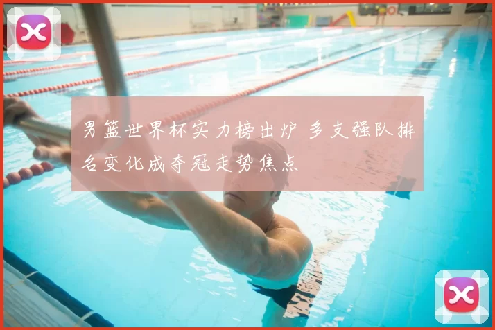 男篮世界杯实力榜出炉 多支强队排名变化成夺冠走势焦点